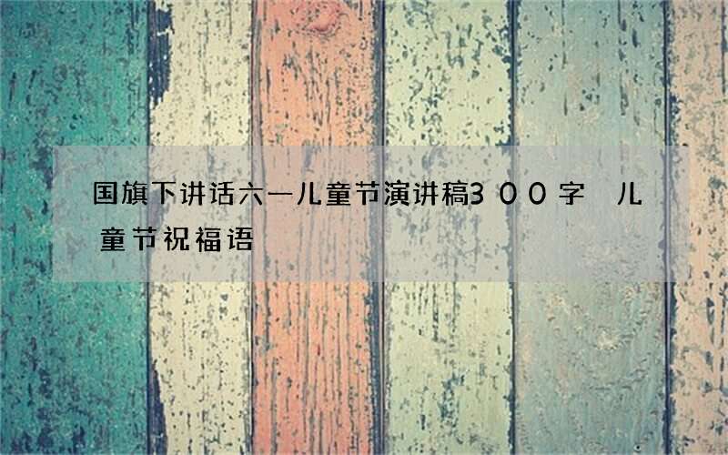 国旗下讲话六一儿童节演讲稿300字 儿童节祝福语